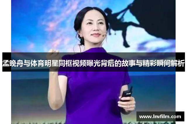 孟晚舟与体育明星同框视频曝光背后的故事与精彩瞬间解析